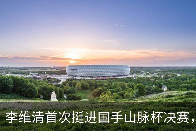 李维清首次挺进国手山脉杯决赛，申真谞迎战期望破除卫冕魔咒